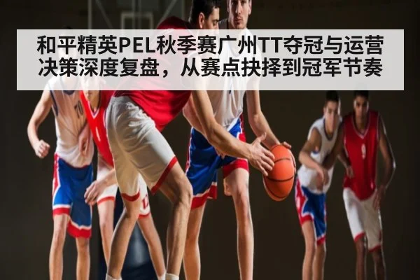 和平精英PEL秋季赛广州TT夺冠与运营决策深度复盘，从赛点抉择到冠军节奏