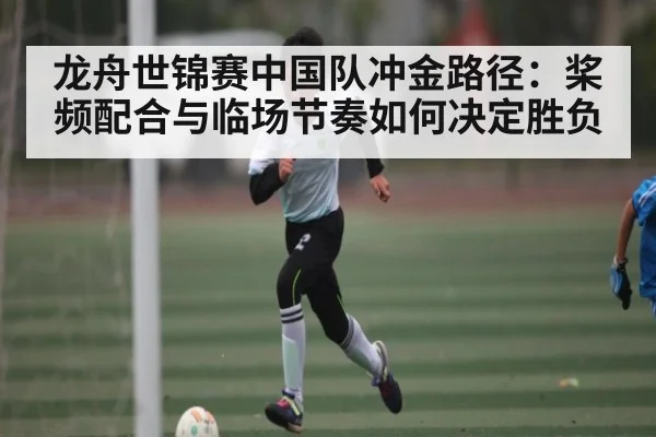 龙舟世锦赛中国队冲金路径：桨频配合与临场节奏如何决定胜负