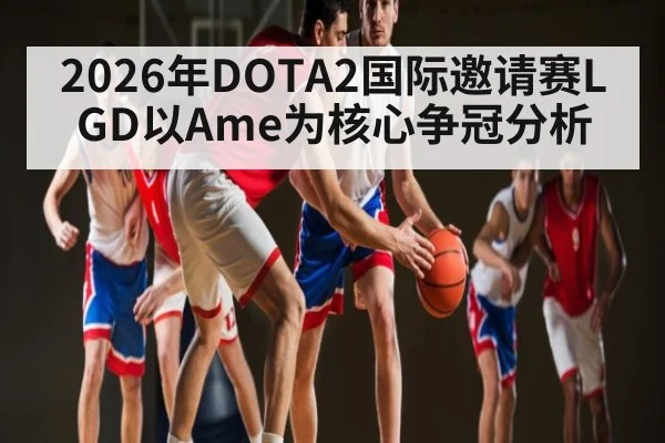 2026年DOTA2国际邀请赛LGD以Ame为核心争冠分析